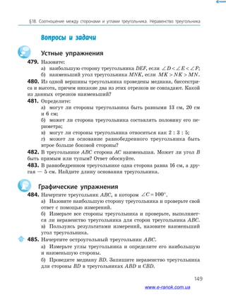 149
§18. Соотношение между сторонами и углами треугольника. Неравенство треугольника
Вопросы и задачи
устные упражнения
479. Назовите:
а) наибольшую сторону треугольника DEF, если ∠  ∠  ∠D E F;
б) наименьший угол треугольника MNK, если MK NK MN  .
480. Из одной вершины треугольника проведены медиана, биссектри­
са и высота, причем никакие два из этих отрезков не совпадают. Какой
из данных отрезков наименьший?
481. Определите:
а) могут ли стороны треугольника быть равными 13 см, 20 см
и 6 см;
б) может ли сторона треугольника составлять половину его пе­
риметра;
в) могут ли стороны треугольника относиться как 2 : 3 : 5;
г) может ли основание равнобедренного треугольника быть
втрое больше боковой стороны?
482. В треугольнике ABC сторона AC наименьшая. Может ли угол B
быть прямым или тупым? Ответ обоснуйте.
483. В равнобедренном треугольнике одна сторона равна 16 см, а дру­
гая — 5 см. Найдите длину основания треугольника.
графические упражнения
484. Начертите треугольник ABC, в котором ∠ = °C 100 .
а) Назовите наибольшую сторону треугольника и проверьте свой
ответ с помощью измерений.
б) Измерьте все стороны треугольника и проверьте, выполняет­
ся ли неравенство треугольника для сторон треугольника ABC.
в) Пользуясь результатами измерений, назовите наименьший
угол треугольника.
485. Начертите остроугольный треугольник ABC.
а) Измерьте углы треугольника и определите его наибольшую
и наименьшую стороны.
б) Проведите медиану BD. Запишите неравенство треугольника
для стороны BD в треугольниках ABD и CBD.
www.e-ranok.com.ua
 
