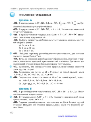 150
Раздел IІ. Треугольники. Признаки равенства треугольников
Aa письменные упражнения
уровень а
486. В треугольнике ABC AB = 3 3, см, BC = 3
1
3
см, AC = 3
19
60
см. На­
зовите наибольший угол треугольника.
487. В треугольнике ABC AB BC , ∠  ∠A B. Назовите наименьший
угол треугольника.
488. В прямоугольном треугольнике ABC ∠  ∠B C, AB BC . Назо­
вите гипотенузу треугольника.
489. Найдите сторону равнобедренного треугольника, если две другие
его стороны равны:
а) 14 см и 6 см;
б) 5 см и 10 см;
в) 3 см и 4 см.
490. Найдите периметр равнобедренного треугольника, две стороны
которого равны 2 см и 7 см.
491. Точка на основании равнобедренного треугольника, отличная от вер­
шины, соединена с вершиной, противолежащей основанию. Докажите, что
полученный отрезок меньше боковой стороны треугольника.
492. Докажите, что каждая сторона треугольника больше разности
двух других сторон.
493. Докажите, что точки A, B и C лежат на одной прямой, если
AB = 12 3, см, BC = 9 7, см, AC = 2 6, см.
494. Определите, лежат ли точки A, B и C на одной прямой, если:
а) AB = 7 5, см, BC = 8 3, Aсм, AC = 11 5, см;
б) AB = 16 3, см, BC = 0 8, см, AC = 15 5, см.
уровень б
495. В равнобедренном треугольнике ABC AB BC , ∠  ∠B A. Назо­
вите основание треугольника.
496. В треугольнике ABC ∠ = ∠A C. Назовите наименьший угол
треугольника, если AC AB .
497. Сторона равнобедренного треугольника на 3 см больше другой
стороны. Найдите все стороны треугольника, если его периметр ра­
вен 18 см.
www.e-ranok.com.ua
 