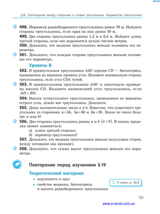 151
§18. Соотношение между сторонами и углами треугольника. Неравенство треугольника
498. Периметр равнобедренного треугольника равен 70 м. Найдите
стороны треугольника, если одна из них равна 10 м.
499. Две стороны треугольника равны 1,2 м и 0,4 м. Найдите длину
третьей стороны, если она выражается целым числом метров.
500. Докажите, что медиана треугольника меньше половины его пе­
риметра.
501. Докажите, что каждая сторона треугольника меньше полови­
ны его периметра.
уровень в
502. В прямоугольном треугольнике ABC отрезок CD — биссектриса,
проведенная из вершины прямого угла. Назовите наименьшую сторону
треугольника, если угол CDA тупой.
503. В прямоугольном треугольнике ABC к гипотенузе проведе­
на высота CD. Назовите наименьший угол треугольника, если
AD BD .
504. Высота тупоугольного треугольника, проведенная из вершины
острого угла, лежит вне треугольника. Докажите.
505. Даны положительные числа a и b. Известно, что существует тре­
угольник со сторонами a b+5 , 5 6a b+ и 3 2a b+ . Какое из чисел боль­
ше: a или b?
506. Две стороны треугольника равны a и b a b( ). В каких преде­
лах может изменяться:
а) длина третьей стороны;
б) периметр треугольника?
507. Докажите, что медиана треугольника меньше полусуммы сторон,
между которыми она проходит.
508. Докажите, что сумма высот треугольника меньше его пери­
метра.
повторение перед изучением §19
теоретический материал
 окружность и круг
 свойство медианы, биссектрисы
и высоты равнобедренного треугольника
5 класс; п. 12.2
www.e-ranok.com.ua
 