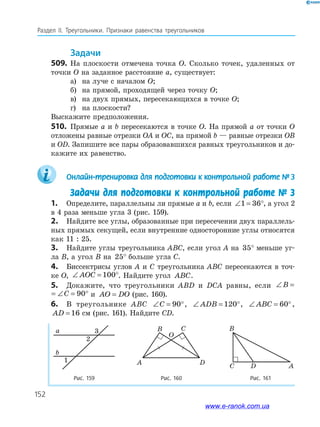 152
Раздел IІ. Треугольники. Признаки равенства треугольников
задачи
509. На плоскости отмечена точка O. Сколько точек, удаленных от
точки O на заданное расстояние a, существует:
а) на луче с началом O;
б) на прямой, проходящей через точку O;
в) на двух прямых, пересекающихся в точке O;
г) на плоскости?
Выскажите предположения.
510. Прямые a и b пересекаются в точке O. На прямой a от точки O
отложены равные отрезки OA и OC, на прямой b — равные отрезки OB
и OD. Запишите все пары образовавшихся равных треугольников и до­
кажите их равенство.
Онлайн-тренировка для подготовки к контрольной работе № 3
Задачи для подготовки к контрольной работе № 3
1. Определите, параллельны ли прямые a и b, если ∠ = °1 36 , а угол 2
в 4 раза меньше угла 3 (рис. 159).
2. Найдите все углы, образованные при пересечении двух параллель­
ных прямых секущей, если внутренние односторонние углы относятся
как 11 : 25.
3. Найдите углы треугольника ABC, если угол A на 35° меньше уг­
ла B, а угол B на 25° больше угла C.
4. Биссектрисы углов A и C треугольника ABC пересекаются в точ­
ке O, ∠ = °AOC 100 . Найдите угол∠ ABC.
5. Докажите, что треугольники ABD и DCA равны, если ∠ = ∠ =B C 90
∠ = ∠ = °B C 90 и AO DO= (рис. 160).
6. В треугольнике ABC ∠ = °C 90 , ∠ = °ADB 120 , ∠ = °ABC 60 ,
AD = 16 см (рис. 161). Найдите CD.
Рис. 159 Рис. 160 Рис. 161
a
b
1
3
2
A D
B C
O
D AC
B
www.e-ranok.com.ua
 