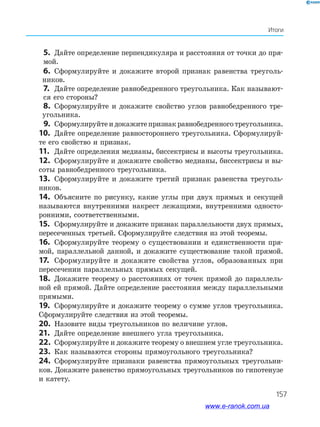 157
Итоги
   5.	 Дайте определение перпендикуляра и расстояния от точки до пря­
мой.
   6.	 Сформулируйте и докажите второй признак равенства треуголь­
ников.
   7.	 Дайте определение равнобедренного треугольника. Как называют­
ся его стороны?
   8.	 Сформулируйте и докажите свойство углов равнобедренного тре­
угольника.
   9.	 Сформулируйтеидокажитепризнакравнобедренноготреугольника.
10.	 Дайте определение равностороннего треугольника. Сформулируй­
те его свойство и признак.
11.	 Дайте определения медианы, биссектрисы и высоты тре­угольника.
12.	 Сформулируйте и докажите свойство медианы, биссектрисы и вы­
соты равнобедренного треугольника.
13.	 Сформулируйте и докажите третий признак равенства треуголь­
ников.
14.	 Объясните по рисунку, какие углы при двух прямых и секущей
называются внутренними накрест лежащими, внутренними односто­
ронними, соответственными.
15.	 Сформулируйте и докажите признак параллельности двух прямых,
пересеченных третьей. Сформулируйте следствия из этой теоремы.
16.	 Сформулируйте теорему о существовании и единственности пря­
мой, параллельной данной, и докажите существование такой прямой.
17.	 Сформулируйте и докажите свойства углов, образованных при
пересечении параллельных прямых секущей.
18.	 Докажите теорему о расстояниях от точек прямой до параллель­
ной ей прямой. Дайте определение расстояния между параллельными
прямыми.
19.	 Сформулируйте и докажите теорему о сумме углов треугольника.
Сформулируйте следствия из этой теоремы.
20.	 Назовите виды треугольников по величине углов.
21.	 Дайте определение внешнего угла треугольника.
22.	 Сформулируйте и докажите теорему о внешнем угле треугольника.
23.	 Как называются стороны прямоугольного треугольника?
24.	 Сформулируйте признаки равенства прямоугольных треугольни­
ков. Докажите равенство прямоугольных треугольников по гипотенузе
и катету.
www.e-ranok.com.ua
 