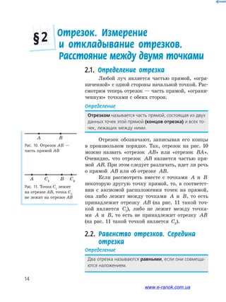 14
2.1. Определение отрезка
Любой луч является частью прямой, «огра-
ниченной» с одной стороны начальной точкой. Рас-
смотрим теперь отрезок — часть прямой, «ограни-
ченную» точками с обеих сторон.
Определение
Отрезком называется﻿часть﻿прямой,﻿состоящая﻿из﻿двух﻿
данных﻿точек﻿этой﻿прямой﻿(концов отрезка)﻿и﻿всех﻿то-
чек,﻿лежащих﻿между﻿ними.
Отрезок обозначают, записывая его концы
в произвольном порядке. Так, отрезок на рис. 10
можно назвать «отрезок AB» или «отрезок BA».
Очевидно, что отрезок AB является частью пря-
мой AB. При этом следует различать, идет ли речь
о прямой AB или об отрезке AB.
Если рассмотреть вместе с точками A и B
некоторую другую точку прямой, то, в соответст-
вии с аксиомой расположения точек на прямой,
она либо лежит между точками A и B, то есть
принадлежит отрезку AB (на рис. 11 такой точ-
кой является C1), либо не лежит между точка-
ми A и B, то есть не принадлежит отрезку AB
(на рис. 11 такой точкой является C2).
2.2. Равенство отрезков. Середина
отрезка
Определение
Два﻿отрезка﻿называются﻿равными,﻿если﻿они﻿совмеща-
ются﻿наложением.
Рис. 10. Отрезок АВ —
часть прямой АВ
A B
Рис. 11. Точка С1
лежит
на отрезке АВ, точка С2
не лежит на отрезке АВ
A BC1
C2
2. Отрезок. Измерение
и откладывание отрезков.
Расстояние между двумя точками
2. Отрезок. Измерение
§ 2
www.e-ranok.com.ua
 