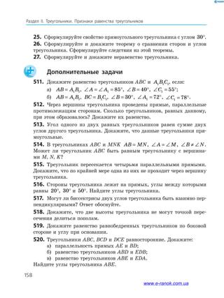 158
Раздел IІ. Треугольники. Признаки равенства треугольников
25.	 Сформулируйте свойство прямоугольного треугольника с уг­лом 30°.
26.	 Сформулируйте и докажите теорему о сравнении сторон и углов
треугольника. Сформулируйте следствия из этой теоремы.
27.	 Сформулируйте и докажите неравенство треугольника.
		Дополнительные задачи
511.	 Докажите равенство треугольников ABC и A B C1 1 1, если:
а)	 AB A B= 1 1, ∠ = ∠ = °A A1 85 , ∠ = °B 40 , ∠ = °C1 55 ;
б)	 AB A B= 1 1, BC B C= 1 1, ∠ = °B 30 , ∠ = °A1 72 , ∠ = °C1 78 .
512.	 Через вершины треугольника проведены прямые, параллельные
противолежащим сторонам. Сколько треугольников, равных данному,
при этом образовалось? Докажите их равенство.
513.	 Угол одного из двух равных треугольников равен сумме двух
углов другого треугольника. Докажите, что данные треугольники пря­
моугольные.
514.	 В треугольниках ABC и MNK AB MN= , ∠ = ∠A M, ∠ ≠ ∠B N.
Может ли треугольник ABC быть равным треугольнику с вершина­
ми M, N, K?
515.	 Треугольник пересекается четырьмя параллельными прямыми.
Докажите, что по крайней мере одна из них не проходит через вершину
треугольника.
516.	 Стороны треугольника лежат на прямых, углы между которыми
равны 20°, 30° и 50°. Найдите углы треугольника.
517.	 Могут ли биссектрисы двух углов треугольника быть взаимно пер­
пендикулярными? Ответ обоснуйте.
518.	 Докажите, что две высоты треугольника не могут точкой пере­
сечения делиться пополам.
519.	 Докажите равенство равнобедренных треугольников по боковой
стороне и углу при основании.
520.	 Треугольники ABC, BCD и DCE равносторонние. Докажите:
а)	 параллельность прямых AE и BD;
б)	 равенство треугольников ABD и EDB;
в)	 равенство треугольников ABE и EDA.
Найдите углы треугольника ABE.
www.e-ranok.com.ua
 