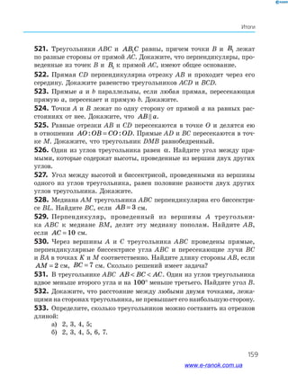 159
Итоги
521.	 Треугольники ABC и AB C1 равны, причем точки B и B1 лежат
по разные стороны от прямой AC. Докажите, что перпендикуляры, про­
веденные из точек B и B1 к прямой AC, имеют общее основание.
522.	Прямая CD перпендикулярна отрезку AB и проходит через его
середину. Докажите равенство треугольников ACD и BCD.
523.	 Прямые a и b параллельны, если любая прямая, пересекающая
прямую a, пересекает и прямую b. Докажите.
524.	 Точки A и B лежат по одну сторону от прямой a на равных рас­
стояниях от нее. Докажите, что AB a.
525.	 Равные отрезки AB и CD пересекаются в точке O и делятся ею
в отношении AO OB CO OD: := . Прямые AD и BC пересекаются в точ­
ке M. Докажите, что треугольник DMB равнобедренный.
526.	 Один из углов треугольника равен α. Найдите угол между пря­
мыми, которые содержат высоты, проведенные из вершин двух других
углов.
527.	 Угол между высотой и биссектрисой, проведенными из вершины
одного из углов треугольника, равен половине разности двух других
углов треугольника. Докажите.
528.	Медиана AM треугольника ABC перпендикулярна его биссектри­
се BL. Найдите BC, если AB = 3 см.
529.	 Перпендикуляр, проведенный из вершины A треугольни­-
ка ABC к медиане BM, делит эту медиану пополам. Найдите AB,
если AC = 10 см.
530.	 Через вершины A и C треугольника ABC проведены прямые,
перпендикулярные биссектрисе угла ABC и пересекающие лучи BC
и BA в точках K и M соответственно. Найдите длину стороны AB, если
AM = 2 см, BC = 7 см. Сколько решений имеет задача?
531.	 В треугольнике ABC AB BC AC  . Один из углов треугольника
вдвое меньше второго угла и на 100° меньше третьего. Найдите угол B.
532.	 Докажите, что расстояние между любыми двумя точками, лежа­
щими на сторонах треугольника, не превышает его наибольшую сторону.
533.	 Определите, сколько треугольников можно составить из отрезков
длиной:
а)	 2, 3, 4, 5;
б)	 2, 3, 4, 5, 6, 7.
www.e-ranok.com.ua
 
