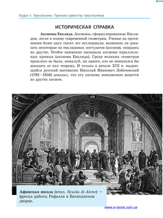 160
Раздел IІ. Треугольники. Признаки равенства треугольников
Афинская школа (итал. Scuola di Atene) —
фреска работы Рафаэля в Ватиканском
дворце.
Историческая справка
Аксиомы Евклида. Аксиомы, сформулированные Евкли­-
дом, легли в основу современной геометрии. Ученые на протя­
жении более двух тысяч лет исследовали, возможно ли дока­
зать некоторые из евклидовых постулатов (аксиом), опираясь
на другие. Особое внимание вызывала аксиома параллель­
ных прямых (аксиома Евклида). Среди великих геометров
прошлого не было, пожалуй, ни одного, кто не попытался бы
доказать ее как теорему. И только в начале ХІХ в. выдаю­
щийся русский математик Николай Иванович Лобачевский
(1792—1856) доказал, что эту аксиому невозможно вывести
из других аксиом.
www.e-ranok.com.ua
 