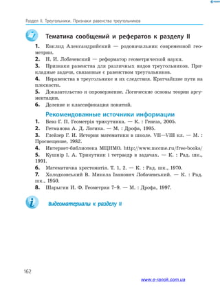 162
Раздел IІ. Треугольники. Признаки равенства треугольников
	Тематика сообщений и рефератов к разделу II
1.	 Евклид Александрийский — родоначальник современной гео­
метрии.
2.	 Н. И. Лобачевский — реформатор геометрической науки.
3.	 Признаки равенства для различных видов треугольников. При­
кладные задачи, связанные с равенством треугольников.
4.	 Неравенства в треугольнике и их следствия. Кратчайшие пути на
плоскости.
5.	 Доказательство и опровержение. Логические основы теории аргу­
ментации.
6.	 Деление и классификация понятий.
Рекомендованные источники информации
1.	 Бевз Г. П. Геометрія трикутника. — К. : Генеза, 2005.
2.	 Гетманова А. Д. Логика. — М. : Дрофа, 1995.
3.	 Глейзер Г. И. История математики в школе. VII—VIII кл. — М. :
Просвещение, 1982.
4.	 Интернет-библиотека МЦНМО. http://www.mccme.ru/free-books/
5.	 Кушнір І. А. Трикутник і тетраедр в задачах. — К. : Рад. шк.,
1991.
6.	 Математична хрестоматія. Т. 1, 2. — К. : Рад. шк., 1970.
7.	 Холодковський В. Микола Іванович Лобачевський. — К. : Рад.
шк., 1950.
8.	 Шарыгин И. Ф. Геометрия 7–9. — М. : Дрофа, 1997.
		Видеоматериалы к разделу ІI
www.e-ranok.com.ua
 