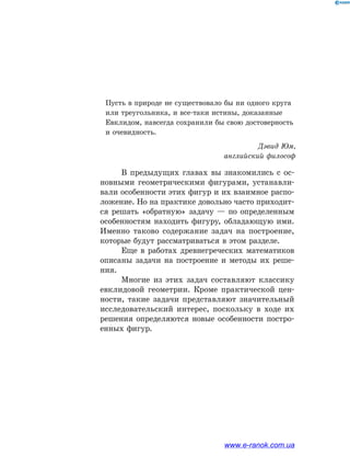 Пусть в природе не существовало бы ни одного круга
или треугольника, и все-таки истины, доказанные
Евклидом, навсегда сохранили бы свою достоверность
и очевидность.
Дэвид Юм,
английский философ
В предыдущих главах вы знакомились с ос­
новными геометрическими фигурами, устанавли­
вали особенности этих фигур и их взаимное распо­
ложение. Но на практике довольно часто приходит­
ся решать «обратную» задачу — по определенным
особенностям находить фигуру, обладающую ими.
Именно таково содержание задач на построение,
которые будут рассматриваться в этом разделе.
Еще в работах древнегреческих математиков
описаны задачи на построение и методы их реше­
ния.
Многие из этих задач составляют классику
евклидовой геометрии. Кроме практической цен­
ности, такие задачи представляют значительный
исследовательский интерес, поскольку в ходе их
решения определяются новые особенности постро­
енных фигур.
www.e-ranok.com.ua
 