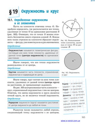 165
19.1. Определение окружности
и ее элементов
Пусть на плоскости отмечена точка O. По­
пробуем определить, где располагаются все точки,
удаленные от точки O на одинаковое расстояние R
(рис. 162). Очевидно, что от точки O можно отло­
жить бесконечно много отрезков длиной R. Концы
всех таких отрезков на плоскости образуют окруж­
ность—фигуру,ужеизвестнуюизкурсаматематики.
Определение
окружностью называется геометрическая фигура,
состоящая изо всех точек плоскости, удаленных от
данной точки (центра окружности) на одинаковое
расстояние.
Иначе говорят, что все точки окружности
равноудалены от ее центра.
Определение
кругом называется часть плоскости, ограниченная
окружностью и содержащая ее центр.
Иначе говоря, круг состоит из всех точек пло­
скости, удаленных от данной точки (центра круга)
на расстояние, не превышающее заданного.
Нарис.163заштрихованнаячастьплоскости—
круг, ограниченный окружностью с тем же центром.
Отметим, что центр окружности и круга является
точкой круга, но не является точкой окружности.
Определение
радиусом окружности (круга) называется расстояние
от центра окружности до любой ее точки.
Радиусом также называется любой отрезок,
соединяющий точку окружности с ее центром.
Окружность и круг§ 19
A1
A2
A3
O
R
R
R
Рис. 162. Расположение
точек плоскости, удален­
ных от точки O на рас­
стояние R
Рис. 163. Окружность
и круг
OO
радиус — от латинского
«радиус» — луч, спица
хорда — от греческого
«хорде» — струна, тетива
диаметр — от греческого
«диа» — насквозь и «ме-
трео» — измеряю — изме-
ряющий насквозь; другое
значение этого слова —
поперечник
www.e-ranok.com.ua
 