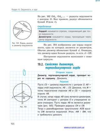 166
Раздел ІІІ. Окружность и круг
На рис. 162 OA1, OA2,…... — радиусы окружности
с центром O. Как правило, радиус обозначается
буквой R (или r).
Определение
хордой называется отрезок, соединяющий две точ-
ки окружности.
диаметром называется хорда, проходящая через
центр окружности.
На рис. 164 изображены две хорды окруж­
ности, одна из которых является ее диаметром.
Обычно диаметр обозначают буквой d. Очевидно,
что диаметр вдвое больше радиуса, то есть d R= 2 .
Построение окружности выполняют с помо­
щью циркуля.
19.2. Свойство диаметра,
перпендикулярного хорде
Опорная задача
Диаметр, перпендикулярный хорде, проходит че-
рез ее середину. Докажите.
Решение
Пусть СD — диаметр окружности с центром O, AB —
хорда этой окружности, AB ⊥ CD. Докажем, что M —
точка пересечения отрезков AB и CD — середина
отрезка AB.
В случае, когда хорда AB сама является диаметром,
точка M совпадает с центром O и утверждение за-
дачи очевидно. Пусть хорда AB не является диаме-
тром (рис. 165). Проведем радиусы OA и OB.
Тогда в равнобедренном треугольнике AOB высо-
та OM является медианой. Итак, AM = BM, что
и требовалось доказать.
Рис. 165
Рис. 164. Хорда, радиус
и диаметр окружности
C
A B
O
D
M
О
Хорда
Диаметр
Радиус
www.e-ranok.com.ua
 