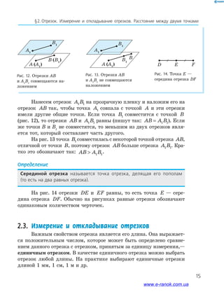 15
§﻿2.﻿﻿отрезок.﻿ Измерение﻿ и﻿ откла﻿ды﻿вание﻿ отрезков.﻿ Расстояние﻿ между﻿ двумя﻿ точками﻿
Нанесем отрезок A B1 1 на прозрачную пленку и наложим его на
отрезок AB так, чтобы точка A1 совпала с точкой A и эти отрезки
имели другие общие точки. Если точка B1 совместится с точкой B
(рис. 12), то отрезки AB и A B1 1 равны (пишут так: AB A B= 1 1). Если
же точки В и В1
не совместятся, то меньшим из двух отрезков явля-
ется тот, который составляет часть другого.
На рис. 13 точка B1 совместилась с некоторой точкой отрезка AB,
отличной от точки B, поэтому отрезок AB больше отрезка A B1 1. Кра-
тко это обозначают так: AB A B 1 1
.
Определение
Серединой отрезка называется﻿ точка﻿ отрезка,﻿ делящая﻿ его﻿ пополам﻿
(то﻿есть﻿на﻿два﻿равных﻿отрезка).
На рис. 14 отрезки DE и EF равны, то есть точка E — сере-
дина отрезка DF. Обычно на рисунках равные отрезки обозначают
одинаковым количеством черточек.
2.3. Измерение и откладывание отрезков
Важным свойством отрезка является его длина. Она выражает-
ся положительным числом, которое может быть определено сравне-
нием данного отрезка с отрезком, принятым за единицу измерения,—
единичным отрезком. В качестве единичного отрезка можно выбрать
отрезок любой длины. На практике выбирают единичные отрезки
длиной 1 мм, 1 см, 1 м и др.
Рис. 12. Отрезки АВ
и А1
В1
совмещаются на-
ложением
A (A1
)
B (B1
)
B1
A1
Рис. 13. Отрезки АВ
и А1
В1
не совмещаются
наложением
A (A1
)
B
B1
B1
A1
Рис. 14. Точка E —
середина отрезка DF
D FE
www.e-ranok.com.ua
 