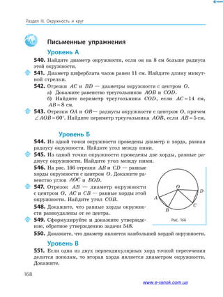 168
Раздел ІІІ. Окружность и круг
Aa письменные упражнения
уровень а
540. Найдите диаметр окружности, если он на 8 см больше радиуса
этой окружности.
541. Диаметр циферблата часов равен 11 см. Найдите длину минут­
ной стрелки.
542. Отрезки AC и BD — диаметры окружности с центром O.
а) Докажите равенство треугольников AOB и COD.
б) Найдите периметр треугольника COD, если AC = 14 см,
AB = 8 см.
543. Отрезки OA и OB— радиусы окружности с центром O, причем
∠ = °AOB 60 . Найдите периметр треугольника AOB, если AB = 5 см.
уровень б
544. Из одной точки окружности проведены диаметр и хорда, равная
радиусу окружности. Найдите угол между ними.
545. Из одной точки окружности проведены две хорды, равные ра­
диусу окружности. Найдите угол между ними.
546. На рис. 166 отрезки AB и CD — равные
хорды окружности с центром O. Докажите ра­
венство углов AOC и BOD.
547. Отрезок AB — диаметр окружности
с центром O, AC и CB — равные хорды этой
окружности. Найдите угол COB.
548. Докажите, что равные хорды окружно­
сти равноудалены от ее центра.
549. Сформулируйте и докажите утвержде­
ние, обратное утверждению задачи 548.
550. Докажите, что диаметр является наибольшей хордой окружности.
уровень в
551. Если одна из двух перпендикулярных хорд точкой пересечения
делится пополам, то вторая хорда является диаметром окружности.
Докажите.
Рис. 166
C
A
B
O
D
www.e-ranok.com.ua
 