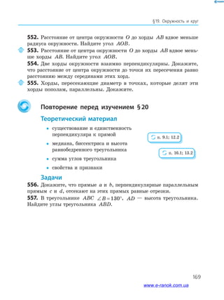 169
§19. Окружность и круг
552. Расстояние от центра окружности O до хорды AB вдвое меньше
радиуса окружности. Найдите угол AOB.
553. Расстояние от центра окружности O до хорды AB вдвое мень­
ше хорды AB. Найдите угол AOB.
554. Две хорды окружности взаимно перпендикулярны. Докажите,
что расстояние от центра окружности до точки их пересечения равно
расстоянию между серединами этих хорд.
555. Хорды, пересекающие диаметр в точках, которые делят эти
хорды пополам, параллельны. Докажите.
повторение перед изучением §20
теоретический материал
 существование и единственность
перпендикуляра к прямой
 медиана, биссектриса и высота
равнобедренного треугольника
 сумма углов треугольника
 свойства и признаки
задачи
556. Докажите, что прямые a и b, перпендикулярные параллельным
прямым c и d, отсекают на этих прямых равные отрезки.
557. В треугольнике ABC ∠ = °B 130 , AD — высота треугольника.
Найдите углы треугольника ABD.
п. 9.1; 12.2
п. 16.1; 13.2
www.e-ranok.com.ua
 