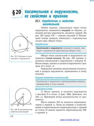 170
20.1. Определение и свойство
касательной
Любая прямая, проходящая через точки
окружности, называется секущей; ее отрезок, ле­
жащий внутри окружности, является хордой. На
рис. 167 хорда CD — отрезок секущей b. Рассмо­
трим теперь прямую, имеющую с окружностью
только одну общую точку.
Определение
касательной к окружности называется прямая, име-
ющая с окружностью единственную общую точку.
Общая точка касательной и окружности на­
зывается точкой касания. На рис. 167 прямая a
является касательной к окружности с центром O.
Иначе говоря, прямая a касается окружности с цен­
тром O в точке A.
Определим взаимное расположение касатель­
ной и радиуса окружности, проведенного в точку
касания.
Теорема (свойство касательной)
Касательная к окружности перпендикулярна радиусу,
проведенному в точку касания.
Доказательство
 Пусть прямая a касается окружности
с центром O в точке A (рис. 168). Докажем, что
OA a⊥ . Применим метод доказательства от про­
тивного.
Пусть отрезок OA не является перпендику­
ляром к прямой a. Тогда по теореме о существо­
вании и единственности перпендикуляра к прямой
из точки O можно провести перпендикуляр OB
к прямой a.
Рис. 168. К доказательству
свойства касательной
O
a
ABC
Касательная к окружности,
ее свойство и признак
§ 20
Рис. 167. Секущая и каса­
тельная к окружности
O
A
D
C
a
b
www.e-ranok.com.ua
 