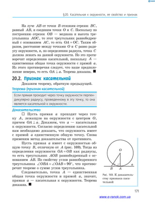 171
§20. Касательная к окружности, ее свойство и признак
На луче AB от точки B отложим отрезок BC,
равный AB, и соединим точки O и C. Поскольку по
построению отрезок OB — медиана и высота тре­
угольника AOC, то этот треугольник равнобедрен­
ный с основанием AC, то есть OA OC= . Таким об­
разом, расстояние между точками O и C равно ради­
усу окружности, и, по определению радиуса, точка C
должна лежать на данной окружности. Но это проти­
воречит определению касательной, поскольку A —
единственная общая точка окружности с прямой a.
Из этого противоречия следует, что наше предполо­
жение неверно, то есть OA a⊥ . Теорема доказана. 
20.2. Признак касательной
Докажем теорему, обратную предыдущей.
Теорема (признак касательной)
Если прямая проходит через точку окружности перпен-
дикулярно радиусу, проведенному в эту точку, то она
является касательной к окружности.
Доказательство
 Пусть прямая a проходит через точ­
ку A, лежащую на окружности с центром O,
причем OA a⊥ . Докажем, что a — касательная
к окружности. Согласно определению касательной
нам необходимо доказать, что окружность имеет
с прямой a единственную общую точку. Снова
применим метод доказательства от противного.
Пусть прямая a имеет с окружностью об­
щую точку B, отличную от A (рис. 169). Тогда из
определения окружности OA OB= как радиусы,
то есть треугольник AOB равнобедренный с ос­
нованием AB. По свойству углов равнобедренного
треугольника ∠ = ∠ = °OBA OAB 90 , что противо­
речит теореме о сумме углов треугольника.
Следовательно, точка A — единственная
общая точка окружности и прямой a, значит,
прямая a — касательная к окружности. Теорема
доказана. 
Рис. 169. К доказатель­
ству признака каса­
тельной
O
a
AB
www.e-ranok.com.ua
 