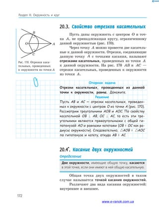 172
Раздел ІІІ. Окружность и круг
20.3. Свойство отрезков касательных
Пусть даны окружность с центром O и точ­
ка A, не принадлежащая кругу, ограниченному
данной окружностью (рис. 170).
Через точку A можно провести две касатель­
ные к данной окружности. Отрезки, соединяющие
данную точку A с точками касания, называют
отрезками касательных, проведенных из точки A
к данной окружности. На рис. 170 AB и AC —
отрезки касательных, проведенных к окружности
из точки A.
Опорная задача
Отрезки касательных, проведенных из данной
точки к окружности, равны. Докажите.
Решение
Пусть AB и AC — отрезки касательных, проведен-
ных к окружности с центром O из точки A (рис. 170).
Рассмотрим треугольники AOB и AOC. По свойству
касательной OB ⊥ AB, OC ⊥ AC, то есть эти тре-
угольники являются прямоугольными с общей ги-
потенузой AO и равными катетами (OB = OC как ра-
диусы окружности). Следовательно, AOB AOC=AOB = AOB AO=AOC
по гипотенузе и катету, откуда AB = AC.
20.4*
. Касание двух окружностей
Определение
две окружности, имеющие общую точку, касаются
в этой точке, если они имеют в ней общую касательную.
Общая точка двух окружностей в таком
случае называется точкой касания окружностей.
Различают два вида касания окружностей:
внутреннее и внешнее.
Рис. 170. Отрезки каса­
тельных, проведенных
к окружности из точки А
O
B
C
A
www.e-ranok.com.ua
 