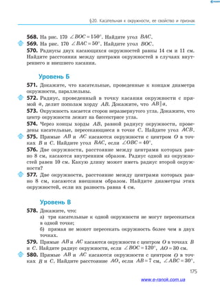 175
§20. Касательная к окружности, ее свойство и признак
568. На рис. 170 ∠ = °BOC 150 . Найдите угол BAC.
569. На рис. 170 ∠ = °BAC 50 . Найдите угол BOC.
570. Радиусы двух касающихся окружностей равны 14 см и 11 см.
Найдите расстояния между центрами окружностей в случаях внут­
реннего и внешнего касания.
уровень б
571. Докажите, что касательные, проведенные к концам диаметра
окружности, параллельны.
572. Радиус, проведенный в точку касания окружности с пря­
мой a, делит пополам хорду AB. Докажите, что AB a|| .
573. Окружность касается сторон неразвернутого угла. Докажите, что
центр окружности лежит на биссектрисе угла.
574. Через концы хорды AB, равной радиусу окружности, прове­
дены касательные, пересекающиеся в точке C. Найдите угол ACB.
575. Прямые AB и AC касаются окружности с центром O в точ­
ках B и C. Найдите угол BAC, если ∠ = °OBC 40 .
576. Две окружности, расстояние между центрами которых рав­
но 8 см, касаются внутренним образом. Радиус одной из окружно­
стей равен 10 см. Какую длину может иметь радиус второй окруж­
ности?
577. Две окружности, расстояние между центрами которых рав­
но 8 см, касаются внешним образом. Найдите диаметры этих
окружностей, если их разность равна 4 см.
уровень в
578. Докажите, что:
а) три касательные к одной окружности не могут пересекаться
в одной точке;
б) прямая не может пересекать окружность более чем в двух
точках.
579. Прямые AB и AC касаются окружности с центром O в точках B
и C. Найдите радиус окружности, если ∠ = °BOC 120 , AO = 30 см.
580. Прямые AB и AC касаются окружности с центром O в точ­
ках B и C. Найдите расстояние AO, если AB = 7 см, ∠ = °ABC 30 .
www.e-ranok.com.ua
 