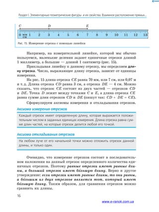 16
Раздел﻿І.﻿Элементарные﻿геометрические﻿фигуры﻿﻿и﻿их﻿свойства.﻿Взаимное﻿расположение﻿прямых...
Например, на измерительной линейке, которой мы обычно
пользуемся, маленькие деления задают единичные отрезки длиной
1 миллиметр, а большие — длиной 1 сантиметр (рис. 15).
Прикладывая линейку к данному отрезку, мы определяем дли-
ну отрезка. Число, выражающее длину отрезка, зависит от единицы
измерения.
На рис. 15 длина отрезка CE равна 70 мм, или 7 см, или 0,07 м
и т.д. Длина отрезка CD равна 3 см, а отрезка DE — 4 см. Можно
сказать, что отрезок CE состоит из двух частей — отрезков CD
и DE. Точка D лежит между точками C и E, а длина отрезка CE
равна сумме длин отрезков CD и DE (пишут так: CD + DE = CE).
Сформулируем аксиомы измерения и откладывания отрезков.
Аксиома измерения отрезков
Каждый﻿ отрезок﻿ имеет﻿ определенную﻿ длину,﻿ которая﻿ выражается﻿ положи-
тельным﻿числом﻿в﻿заданных﻿единицах﻿измерения.﻿Длина﻿отрезка﻿равна﻿сум-
ме﻿длин﻿частей,﻿на﻿которые﻿отрезок﻿делится﻿любой﻿его﻿точкой.
Аксиома откладывания отрезков
на﻿ любом﻿ луче﻿ от﻿ его﻿ начальной﻿ точки﻿ можно﻿ отложить﻿ отрезок﻿ данной﻿
длины,﻿и﻿только﻿один.
Очевидно, что измерение отрезков состоит в последователь-
ном наложении на данный отрезок определенного количества еди-
ничных отрезков. Поэтому равные отрезки имеют равные дли-
ны, а больший отрезок имеет большую длину. Верно и другое
утверждение: если отрезки имеют равные длины, то они равны,
а большим из двух отрезков является тот, который имеет
большую длину. Таким образом, для сравнения отрезков можно
сравнить их длины.
Рис. 15. Измерение отрезка с помощью линейки
C D E
0 1
см
мм 2 3 4 5 6 7 8 9 10 11 12 13
www.e-ranok.com.ua
 