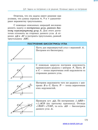 179
§ 21. Задача на построение и ее решение. Основные задачи на построение
Отметим, что эта задача имеет решение при
условии, что длины отрезков a, b и c удовлетво­
ряют неравенству треугольника.
С помощью описанных операций несложно
решить задачу о построении угла, равного дан-
ному неразвернутому углу А. Для этого доста­
точно отложить на сторонах данного угла A от­
резки AB и AC и построить треугольник, равный
тре­угольнику ABC.
Построение биссектрисы угла
Пусть дан неразвернутый угол с вершиной A.
Построим его биссектрису.
С помощью циркуля построим окружность
произвольного радиуса с центром A. Пусть B
и C — точки пересечения этой окружности со
сторонами данного угла.
Построим окружности того же радиуса с цен­
трами B и C. Пусть D — точка пересечения
этих окружностей.
Проведем луч AD. По построению ABD ACD=
ABD ACD= (по третьему признаку). Отсюда
∠ = ∠BAD CAD, то есть AD — биссектриса
данного угла A.
A
A
B
C
A
B D
C
A
B
D
C
www.e-ranok.com.ua
 