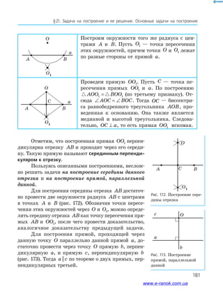 181
§21. Задача на построение и ее решение. Основные задачи на построение
O
O1
A B
a
Отметим, что построенная прямая OO1 перпен­
дикулярна отрезку AB и проходит через его середи­
ну. Такую прямую называют серединным перпенди-
куляром к отрезку.
Пользуясь описанными построениями, неслож­
но решить задачи на построение середины данного
отрезка и на построение прямой, параллельной
данной.
Для построения середины отрезка AB достаточ­
но провести две окружности радиуса AB с центрами
в точках A и B (рис. 172). Обозначив точки пересе­
чения этих окружностей через O и O1, можно опреде­
лить середину отрезка ABкак точку пересечения пря­
мых AB и OO1, после чего провести доказательство,
аналогичное доказательству предыдущей задачи.
Для построения прямой, проходящей через
данную точку O параллельно данной прямой a, до­
статочно провести через точку O прямую b, перпен­
дикулярную a, и прямую c, перпендикулярную b
(рис. 173). Тогда a c|| по теореме о двух прямых, пер­
пендикулярных третьей.
Рис. 172. Построение сере­
дины отрезка
O
O1
A BC
Рис. 173. Построение
прямой, параллельной
данной
c O
a
b
Построим окружности того же радиуса с цен­
трами A и B. Пусть O1 — точка пересечения
этих окружностей, причем точки O и O1 лежат
по разные стороны от прямой a.
Проведем прямую OO1. Пусть C — точка пе­
ресечения прямых OO1 и a. По построению
AOO BOO1 1= (по третьему признаку). От­
сюда ∠ = ∠AOC BOC. Тогда OC — биссектри­
са равнобедренного треугольника AOB, про­
веденная к основанию. Она также является
медианой и высотой треугольника. Следова­
тельно, OC a⊥ , то есть прямая OO1 искомая.
O
O1
A B
C a
www.e-ranok.com.ua
 