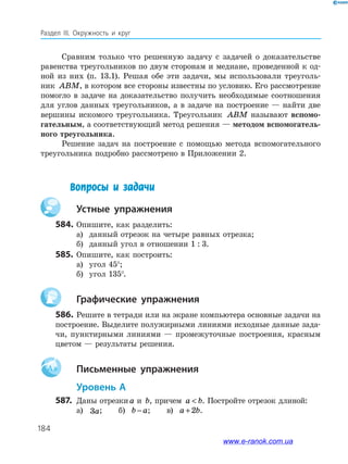 184
Раздел ІІІ. Окружность и круг
Сравним только что решенную задачу с задачей о доказательстве
равенства треугольников по двум сторонам и медиане, проведенной к од­
ной из них (п. 13.1). Решая обе эти задачи, мы использовали треуголь­
ник ABM, в котором все стороны известны по условию. Его рассмотрение
помогло в задаче на доказательство получить необходимые соотношения
для углов данных треугольников, а в задаче на построение — найти две
вершины искомого треугольника. Треугольник ABM называют вспомо­
гательным, а соответствующий метод решения — методом вспомогатель­
ного тре­угольника.
Решение задач на построение с помощью метода вспомогательного
треугольника подробно рассмотрено в Приложении 2.
Вопросы и задачи
		Устные упражнения
584.	Опишите, как разделить:
а)	 данный отрезок на четыре равных отрезка;
б)	 данный угол в отношении 1  :  3.
585.	 Опишите, как построить:
а)	 угол 45°;
б)	 угол 135°.
		Графические упражнения
586.	Решите в тетради или на экране компьютера основные задачи на
построение. Выделите полужирными линиями исходные данные зада­
чи, пунктирными линиями — промежуточные построения, красным
цветом — результаты решения.
Aa 		Письменные упражнения
	Уровень А
587.	 Даны отрезкиa и b, причем a b . Постройте отрезок длиной:
а)	 3a; б) b a− ; в) a b+2 .
www.e-ranok.com.ua
 