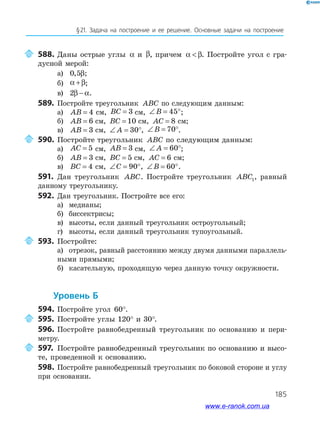185
§21. Задача на построение и ее решение. Основные задачи на построение
588. Даны острые углы α и β, причем α β . Постройте угол с гра­
дусной мерой:
а) 0 5, β;
б) α β+ ;
в) 2β α− .
589. Постройте треугольник ABC по следующим данным:
а) AB = 4 см, BC = 3 см, ∠ = °B 45 ;
б) AB = 6 см, BC = 10 см, AC = 8 см;
в) AB = 3 см, ∠ = °A 30 , ∠ = °B 70 .
590. Постройте треугольник ABC по следующим данным:
а) AC = 5 см, AB = 3 см, ∠ = °A 60 ;
б) AB = 3 см, BC = 5 см, AC = 6 см;
в) BC = 4 см, ∠ = °C 90 , ∠ = °B 60 .
591. Дан треугольник ABC. Постройте треугольник ABC1, равный
данному треугольнику.
592. Дан треугольник. Постройте все его:
а) медианы;
б) биссектрисы;
в) высоты, если данный треугольник остроугольный;
г) высоты, если данный треугольник тупоугольный.
593. Постройте:
а) отрезок, равный расстоянию между двумя данными параллель­
ными прямыми;
б) касательную, проходящую через данную точку окружности.
уровень б
594. Постройте угол 60°.
595. Постройте углы 120° и 30°.
596. Постройте равнобедренный треугольник по основанию и пери­
метру.
597. Постройте равнобедренный треугольник по основанию и высо­
те, проведенной к основанию.
598. Постройте равнобедренный треугольник по боковой стороне и углу
при основании.
www.e-ranok.com.ua
 