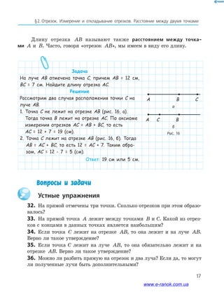 17
§﻿2.﻿﻿отрезок.﻿ Измерение﻿ и﻿ откла﻿ды﻿вание﻿ отрезков.﻿ Расстояние﻿ между﻿ двумя﻿ точками﻿
а
A B
A C B
Рис. 16
Длину отрезка AB называют также расстоянием между точка-
ми A и B. Часто, говоря «отрезок AB», мы имеем в виду его длину.
Вопросы и задачи
Устные упражнения
32. На прямой отмечены три точки. Сколько отрезков при этом образо-
валось?
33. На прямой точка A лежит между точками B и С. Какой из отрез-
ков с концами в данных точках является наибольшим?
34. Если точка C лежит на отрезке AB, то она лежит и на луче AB.
Верно ли такое утверждение?
35. Если точка С лежит на луче AB, то она обязательно лежит и на
отрезке AB. Верно ли такое утверждение?
36. Можно ли разбить прямую на отрезок и два луча? Если да, то могут
ли полученные лучи быть дополнительными?
C
Задача
На луче АВ отмечена точка С, причем АВ = 12 см,
ВС = 7 см. Найдите длину отрезка АС.
Решение
Рассмотрим два случая расположения точки С на
луче АВ.
1. Точка С не лежит на отрезке АВ (рис. 16, а).
Тогда точка В лежит на отрезке АС. По аксиоме
измерения отрезков АС = АВ + ВС, то есть
АС = 12 + 7 = 19 (см).
2. Точка С лежит на отрезке АВ (рис. 16, б). Тогда
АВ = АС + ВС, то есть 12 = АС + 7. Таким обра-
зом, АС = 12 - 7 = 5 (см).
Ответ: 19 см или 5 см.
б
www.e-ranok.com.ua
 