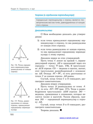 188
Раздел ІІІ. Окружность и круг
Теорема (о серединном перпендикуляре)
Серединный перпендикуляр к отрезку является гео-
метрическим местом точек, равноудаленных от концов
этого отрезка.
Доказательство
 Нам необходимо доказать два утверж­
дения:
1) если точка принадлежит серединному пер­
пендикуляру к отрезку, то она равноудалена
от концов этого отрезка;
2) если точка равноудалена от концов отрезка,
то она принадлежит серединному перпенди­
куляру к этому отрезку.
Докажем первое из этих утверждений.
Пусть точка C лежит на прямой c, перпен­
дикулярной отрезку AB и проходящей через его
середину — точку O (рис. 176). В треугольни­
ке ACB отрезок CO — медиана и высота, значит,
этот треугольник равнобедренный с основани­
ем AB. Отсюда AC BC= , то есть расстояния от
точки C до концов отрезка AB равны.
Случай, когда точки C и O совпадают, рас­
смотрите самостоятельно.
Докажем второе утверждение.
Пусть точка D равноудалена от точек A
и B, то есть AD BD= (рис. 177). Тогда в равно­
бедренном треугольнике ADB отрезок DO —
медиана, проведенная к основанию, которая яв­
ляется также и высотой. Таким образом, пря­
мая DO — серединный перпендикуляр к отрез­
ку AB.
Случай, когда точки D и O совпадают, рас­
смотрите самостоятельно.
Теорема доказана. 
Рис. 176. Точка середин­
ного перпендикуляра
равноудалена от концов
отрезка
Рис. 177. Точка, равно­
удаленная от концов
отрезка, принадлежит
серединному перпенди­
куляру
C
A BO
c
D
A BO
www.e-ranok.com.ua
 