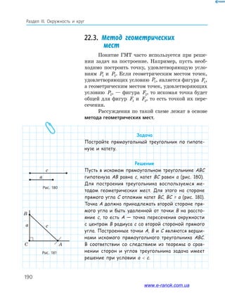 190
Раздел ІІІ. Окружность и круг
22.3. Метод геометрических
мест
Понятие ГМТ часто используется при реше­
нии задач на построение. Например, пусть необ­
ходимо построить точку, удовлетворяющую усло­
виям P1 и P2. Если геометрическим местом точек,
удовлетворяющих условию P1, является фигура F1,
а геометрическим местом точек, удовлетворяющих
условию P2, — фигура F2, то искомая точка будет
общей для фигур F1 и F2, то есть точкой их пере­
сечения.
Рассуждения по такой схеме лежат в основе
метода геометрических мест.
Задача
Постройте прямоугольный треугольник по гипоте-
нузе и катету.
Решение
Пусть в искомом прямоугольном треугольнике ABC
гипотенуза AB равна c, катет BC равен a (рис. 180).
Для построения треугольника воспользуемся ме-
тодом геометрических мест. Для этого на стороне
прямого угла C отложим катет BC, BC = a (рис. 181).
Точка A должна принадлежать второй стороне пря-
мого угла и быть удаленной от точки B на рассто-
яние c, то есть A — точка пересечения окружности
с центром B радиуса c со второй стороной прямого
угла. Построенные точки A, B и C являются верши-
нами искомого прямоугольного треугольника ABC.
В соответствии со следствием из теоремы о срав-
нении сторон и углов треугольника задача имеет
решение при условии a  c.
Рис. 180
a
c
Рис. 181
C A
B
ca
www.e-ranok.com.ua
 