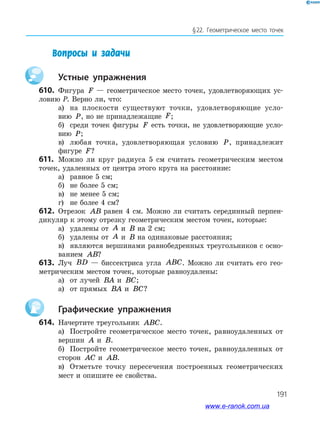 191
§ 22. Геометрическое место точек
Вопросы и задачи
		Устные упражнения
610.	 Фигура F — геометрическое место точек, удовлетворяющих ус­
ловию P. Верно ли, что:
а)	 на плоскости существуют точки, удовлетворяющие усло­-
вию P, но не принадлежащие F;
б)	 среди точек фигуры F есть точки, не удовлетворяющие усло­
вию P;
в)	 любая точка, удовлетворяющая условию P, принадлежит
­фигуре F?
611.	 Можно ли круг радиуса 5 см считать геометрическим местом
точек, удаленных от центра этого круга на расстояние:
а)	 равное 5 см;
б)	 не более 5 см;
в)	 не менее 5 см;
г)	 не более 4 см?
612.	 Отрезок AB равен 4 см. Можно ли считать серединный перпен­
дикуляр к этому отрезку геометрическим местом точек, которые:
а)	 удалены от A и B на 2 см;
б)	 удалены от A и B на одинаковые расстояния;
в)	 являются вершинами равнобедренных треугольников с осно­
ванием AB?
613.	 Луч BD — биссектриса угла ABC. Можно ли считать его гео­
метрическим местом точек, которые равноудалены:
а)	 от лучей BA и BC;
а)	 от прямых BA и BC?
		Графические упражнения
614.	 Начертите треугольник ABC.
а)	 Постройте геометрическое место точек, равноудаленных от
вершин A и B.
б)	 Постройте геометрическое место точек, равноудаленных от
сторон AC и AB.
в)	 Отметьте точку пересечения построенных геометрических
мест и опишите ее свойства.
www.e-ranok.com.ua
 