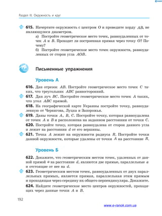 192
Раздел ІІІ. Окружность и круг
615. Начертите окружность с центром O и проведите хорду AB, не
являющуюся диаметром.
а) Постройте геометрическое место точек, равноудаленных от то­
чек A и B. Проходит ли построенная прямая через точку O? По­
чему?
б) Постройте геометрическое место точек окружности, равноуда­
ленных от сторон угла AOB.
Aa письменные упражнения
уровень а
616. Дан отрезок AB. Постройте геометрическое место точек C та­
ких, что треугольник ABC равносторонний.
617. Дан луч BC. Постройте геометрическое место точек A таких,
что угол ABC прямой.
618. На географической карте Украины постройте точку, равноуда­
ленную от Чернигова, Луцка и Запорожья.
619. Даны точки A, B, C. Постройте точку, которая равноудалена
от точек A и B и расположена на заданном расстоянии от точки C.
620. Постройте точку, которая равноудалена от сторон данного угла
и лежит на расстоянии d от его вершины.
621. Точка A лежит на окружности радиуса R. Постройте точки
данной окружности, которые удалены от точки A на расстояние R.
уровень б
622. Докажите, что геометрическим местом точек, удаленных от дан­
ной прямой a на расстояние d, являются две прямые, параллельные a
и отстоящие от нее на d.
623. Геометрическим местом точек, равноудаленных от двух парал­
лельных прямых, является прямая, параллельная этим прямым
и проходящая через середину их общего перпендикуляра. Докажите.
624. Найдите геометрическое место центров окружностей, проходя­
щих через данные точки A и B.
www.e-ranok.com.ua
 