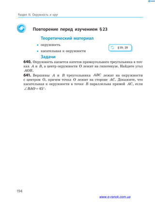194
Раздел ІІІ. Окружность и круг
повторение перед изучением §23
теоретический материал
 окружность
 касательная к окружности
задачи
640. Окружность касается катетов прямоугольного треугольника в точ­
ках A и B, а центр окружности O лежит на гипотенузе. Найдите угол
AOB.
641. Вершины A и B треугольника ABC лежат на окружности
с центром O, причем точка O лежит на стороне AC. Докажите, что
касательная к окружности в точке B параллельна прямой AC, если
∠ = °BAO 45 .
§19; 20
www.e-ranok.com.ua
 