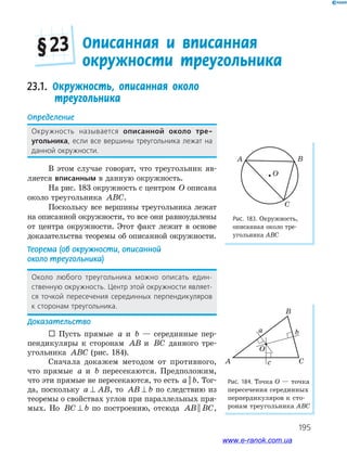 195
Описанная и вписанная
окружности треугольника
§ 23
23.1. Окружность, описанная около
треугольника
Определение
Окружность называется описанной около тре-
угольника, если все вершины треугольника лежат на
данной окружности.
В этом случае говорят, что треугольник яв­
ляется вписанным в данную окружность.
На рис. 183 окружность с центром O описана
около треугольника ABC.
Поскольку все вершины треугольника лежат
на описанной окружности, то все они равноудалены
от центра окружности. Этот факт лежит в основе
доказательства теоремы об описанной окружности.
Теорема (об окружности, описанной
около треугольника)
Около любого треугольника можно описать един-
ственную окружность. Центр этой окружности являет-
ся точкой пересечения серединных перпендикуляров
к сторонам треугольника.
Доказательство
 Пусть прямые a и b — серединные пер­
пендикуляры к сторонам AB и BC данного тре­
угольника ABC (рис. 184).
Сначала докажем методом от противного,
что прямые a и b пересекаются. Предположим,
что эти прямые не пересекаются, то есть a b|| . Тог­
да, поскольку a AB⊥ , то AB b⊥ по следствию из
теоремы о свойствах углов при параллельных пря­
мых. Но BC b⊥ по построению, отсюда AB BC|| ,
Рис. 183. Окружность,
описанная около тре­
угольника АВС
Рис. 184. Точка О — точка
пересечения серединных
перпердикуляров к сто­
ронам треугольника АВС
A B
C
O
B
A Cc
ba
O
www.e-ranok.com.ua
 