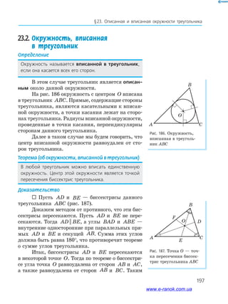 197
§23. описанная и вписанная окружности треугольника
23.2.	Окружность, вписанная
в треугольник
Определение
окружность называется вписанной в треугольник,
если она касается всех его сторон.
В этом случае треугольник является описан-
ным около данной окружности.
На рис. 186 окружность с центром O вписана
в треугольник ABC. Прямые, содержащие стороны
треугольника, являются касательными к вписан­
ной окружности, а точки касания лежат на сторо­
нах треугольника. Радиусы вписанной окружности,
проведенные в точки касания, перпендикулярны
сторонам данного треугольника.
Далее в таком случае мы будем говорить, что
центр вписанной окружности равноудален от сто­
рон треугольника.
Теорема	(об	окружности,	вписанной	в	треугольник)
В любой треугольник можно вписать единственную
окружность. Центр этой окружности является точкой
пересечения биссектрис треугольника.
Доказательство
 Пусть AD и BE — биссектрисы данного
треугольника ABC (рис. 187).
Докажем методом от противного, что эти бис­
сектрисы пересекаются. Пусть AD и BE не пере­
секаются. Тогда AD BE|| , а углы BAD и ABE —
внутренние односторонние при параллельных пря­
мых AD и BE и секущей AB. Сумма этих углов
должна быть равна 180°, что противоречит теореме
о сумме углов треугольника.
Итак, биссектрисы AD и BE пересекаются
в некоторой точке O. Тогда по теореме о биссектри­
се угла точка O равноудалена от сторон AB и AC,
а также равноудалена от сторон AB и BC. Таким
Рис.	186.	Окружность,
вписанная в треуголь­
ник АВС
Рис.	187.	Точка О — точ­
ка пересечения биссек­
трис треугольника АВС
A C
O
B
A C
B
F
D
E
O
www.e-ranok.com.ua
 