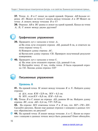 18
Раздел﻿І.﻿Элементарные﻿геометрические﻿фигуры﻿﻿и﻿их﻿свойства.﻿Взаимное﻿расположение﻿прямых...
37. Точки A, B и С лежат на одной прямой. Отрезок AB больше от-
резка AC. Может ли точка С лежать между точками A и B? Может ли
точка A лежать между точками B и C?
38. Отрезки AB и BC равны и лежат на одной прямой. Какая из точек
A, B, C лежит между двумя другими?
Графические упражнения
39. Проведите луч с началом в точке A.
а) На этом луче отложите отрезок AB, равный 6 см, и отметьте на
этом отрезке точку С.
б) Измерьте длину отрезка AC.
в) Вычислите длину отрезка CB. Проверьте полученный результат
измерением.
40. Проведите луч с началом в точке С.
а) На этом луче отложите отрезок CD, равный 4 см.
б) Постройте точку E так, чтобы точка D была серединой отрез-
ка CE. Какова длина отрезка CE?
Aa Письменные упражнения
Уровень А
41. На прямой точка M лежит между точками K и N. Найдите длину
отрезка:
а) KN, если KM = 2 9, см, MN = 4 1, см;
б) MN, если KN = 8 3, см, KM = 5 8, см.
42. Точки B и С лежат на отрезке AD, равном 10 см. Найдите длину
отрезка BC, если AB = 2 4, см, CD = 3 6, см.
43. На отрезке MN отмечены точки P и R так, что MP PR RN= = .
Сделайте рисунок. Какие еще равные отрезки с концами в данных точ-
ках образовались на рисунке?
44. На прямой точка B лежит между точками A и C. Какие из отрез-
ков с концами в данных точках могут быть равными? Ответ обоснуйте.
www.e-ranok.com.ua
 