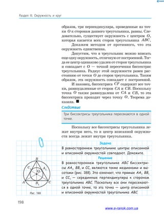 198
Раздел ІІІ. Окружность и круг
образом, три перпендикуляра, проведенные из точ­
ки O к сторонам данного треугольника, равны. Сле­
довательно, существует окружность с центром O,
которая касается всех сторон треугольника ABC.
Докажем методом от противного, что эта
окружность единственна.
Допустим, что в треугольник можно вписать
ещеоднуокружность,отличнуюотпостроенной.Тог­
да ее центр одинаково удален от сторон треугольника
и совпадает с O — точкой пересечения биссектрис
треугольника. Радиус этой окружности равен рас­
стоянию от точки O до сторон треугольника. Таким
образом, эта окружность совпадает с построенной.
И наконец, биссектриса CF содержит все точ­
ки, равноудаленные от сторон CA и CB. Поскольку
точка O также равноудалена от CA и CB, то эта
биссектриса проходит через точку O. Теорема до­
казана. 
Следствие
Три биссектрисы треугольника пересекаются в одной
точке.
Поскольку все биссектрисы треугольника ле­
жат внутри него, то и центр вписанной окружно­
сти всегда лежит внутри треугольника.
Задача
В равностороннем треугольнике центры описанной
и вписанной окружностей совпадают. Докажите.
Решение
В равностороннем треугольнике ABC биссектри-
сы AA1, BB1 и CC1 являются также медианами и вы-
сотами (рис. 188). Это означает, что прямые AA1, BB1
и CC1 — серединные перпендикуляры к сторонам
треугольника ABC. Поскольку все они пересекают-
ся в одной точке, то эта точка — центр описанной
и вписанной окружностей треугольника ABC.Рис. 188
A
C1 A1
B
B
1
C
O
www.e-ranok.com.ua
 