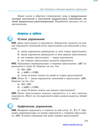 199
§ 23. Описанная и вписанная окружности треугольника
Верно также и обратное утверждение: если в треугольнике
центры описанной и вписанной окружностей совпадают, то
этот треугольник равносторонний. Попробуйте доказать это са­
мостоятельно.
	 Вопросы и задачи
		Устные упражнения
642.	Даны треугольник и окружность. Определите, является ли дан­
ная окружность описанной около треугольника или вписанной в него,
если:
а)	 центр окружности равноудален от всех сторон треугольника;
б)	 центр окружности равноудален от всех вершин треугольника;
в)	 все стороны треугольника — хорды окружности;
г)	 все стороны треугольника касаются окружности.
643.	Серединные перпендикуляры к сторонам треугольника ABC пе­
ресекаются в точке O. Означает ли это, что:
а)	 OA OB= ;
б)	 ∠ = ∠ABO CBO;
в)	 точка O может лежать на одной из сторон треугольника?
644.	Точка O — центр окружности, вписанной в треугольник ABC.
Означает ли это, что:
а)	 OA OB= ;
б)	 ∠ = ∠ABO CBO;
в)	 точка O может лежать вне данного треугольника?
645.	Около треугольника описана окружность и в него вписана
окружность. Могут ли эти окружности иметь равные радиусы; общий
центр?
		Графические упражнения
646.	 Начертите окружность и отметьте на ней точки A, B и C. Про­
ведите перпендикуляры из центра окружности к сторонам треугольни­
ка ABC. В каком отношении они делят стороны треугольника?
www.e-ranok.com.ua
 