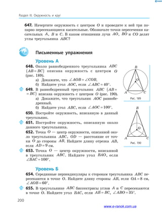 200
Раздел ІІІ. Окружность и круг
647. Начертите окружность с центром O и проведите к ней три по­
парно пересекающиеся касательные. Обозначьте точки пересечения ка­
сательных A, B и C. В каком отношении лучи AO, BO и CO делят
углы треугольника ABC?
Aa письменные упражнения
уровень а
648. Около равнобедренного треугольника ABC
AB BC=( ) описана окружность с центром O
(рис. 189).
а) Докажите, что ∠ = ∠AOB COB.
б) Найдите угол AOC, если ∠ = °ABC 40 .
649. В равнобедренный треугольник ABC AB BC=( )
AB BC=( ) вписана окружность с центром O (рис. 190).
а) Докажите, что треугольник AOC равнобе­
дренный.
б) Найдите угол ABC, если ∠ = °AOC 100 .
650. Постройте окружность, вписанную в данный
треугольник.
651. Постройте окружность, описанную около
данного треугольника.
652. Точка O — центр окружности, описанной око­
ло треугольника ABC, OD — расстояние от точ­
ки O до стороны AB. Найдите длину отрезка AB,
если AD = 9 см.
653. Точка O — центр окружности, вписанной
в треугольник ABC. Найдите угол BAO, если
∠ = °BAC 100 .
уровень б
654. Серединные перпендикуляры к сторонам треугольника ABC пе­
ресекаются в точке O. Найдите длину стороны AB, если OA = 8 см,
∠ = °AOB 60 .
655. В треугольнике ABC биссектрисы углов A и C пересекаются
в точке O. Найдите угол BAC, если AB BC= , ∠ = °ABO 35 .
Рис. 189
Рис. 190
CA
B
O
CA
B
O
www.e-ranok.com.ua
 