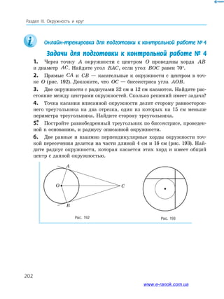 202
Раздел ІІІ. окружность и круг
Онлайн-тренировка	для	подготовки	к	контрольной	работе	№		4
Задачи для подготовки к контрольной работе № 4
1. Через точку A окружности с центром O проведены хорда AB
и диаметр AC. Найдите угол BAC, если угол BOC равен 70°.
2. Прямые CA и CB — касательные к окружности с центром в точ­
ке O (рис. 192). Докажите, что OC — биссектриса угла AOB.
3. Две окружности с радиусами 32 см и 12 см касаются. Найдите рас­
стояние между центрами окружностей. Сколько решений имеет задача?
4. Точка касания вписанной окружности делит сторону равносторон­
него треугольника на два отрезка, один из которых на 15 см меньше
периметра треугольника. Найдите сторону треугольника.
5.* Постройте равнобедренный треугольник по биссектрисе, проведен­
ной к основанию, и радиусу описанной окружности.
6. Две равные и взаимно перпендикулярные хорды окружности точ­
кой пересечения делятся на части длиной 4 см и 16 см (рис. 193). Най­
дите радиус окружности, которая касается этих хорд и имеет общий
центр с данной окружностью.
Рис.	192	 Рис.	193	
A
B
CO
www.e-ranok.com.ua
 