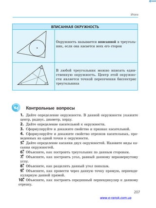 207
Итоги
Вписанная окружность
Окружность называется вписанной в треуголь­
ник, если она касается всех его сторон
В любой треугольник можно вписать един­
ственную окружность. Центр этой окружно­
сти является точкой пересечения биссектрис
треугольника
	Контрольные вопросы
 1.	 Дайте определение окружности. В данной окружности укажите
центр, радиус, диаметр, хорду.
 2.	 Дайте определение касательной к окружности.
 3.	 Сформулируйте и докажите свойство и признак касательной.
 4.	 Сформулируйте и докажите свойство отрезков касательных, про­
веденных из одной точки к окружности.
 5.*	 Дайте определение касания двух окружностей. Назовите виды ка­
сания окружностей.
 6.*	 Объясните, как построить треугольник по данным сторонам.
 7.*	 Объясните, как построить угол, равный данному неразвернутому
углу.
 8.*	 Объясните, как разделить данный угол пополам.
 9.*	 Объясните, как провести через данную точку прямую, перпенди­
кулярную данной прямой.
10.*	Объясните, как построить серединный перпендикуляр к данному
отрезку.
www.e-ranok.com.ua
 
