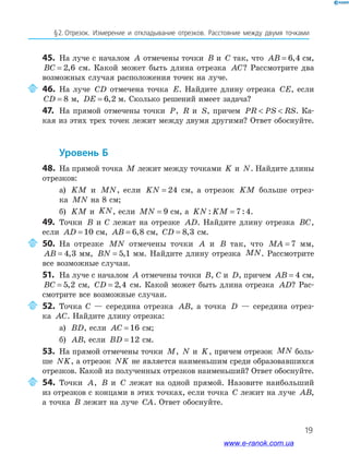 19
§﻿2.﻿﻿отрезок.﻿ Измерение﻿ и﻿ откла﻿ды﻿вание﻿ отрезков.﻿ Расстояние﻿ между﻿ двумя﻿ точками﻿
45. На луче с началом A отмечены точки B и C так, что AB = 6 4, см,
BC = 2 6, см. Какой может быть длина отрезка AC? Рассмотрите два
возможных случая расположения точек на луче.
46. На луче CD отмечена точка E. Найдите длину отрезка CE, если
CD = 8 м, DE = 6 2, м. Сколько решений имеет задача?
47. На прямой отмечены точки P, R и S, причем PR PS RS  . Ка-
кая из этих трех точек лежит между двумя другими? Ответ обоснуйте.
Уровень б
48. На прямой точка M лежит между точками K и N. Найдите длины
отрезков:
а) KM и MN, если KN = 24 см, а отрезок KM больше отрез-
ка MN на 8 см;
б) KM и KN, если MN = 9 см, а KN KM: := 7 4.
49. Точки B и С лежат на отрезке AD. Найдите длину отрезка BC,
если AD = 10 см, AB = 6 8, см, CD = 8 3, см.
50. На отрезке MN отмечены точки A и B так, что MA = 7 мм,
AB = 4 3, мм, BN = 5 1, мм. Найдите длину отрезка MN. Рассмотрите
все возможные случаи.
51. На луче с началом A отмечены точки B, С и D, причем AB = 4 см,
BC = 5 2, см, CD = 2 4, см. Какой может быть длина отрезка AD? Рас-
смотрите все возможные случаи.
52. Точка С — середина отрезка AB, а точка D — середина отрез-
ка AC. Найдите длину отрезка:
а) BD, если AC = 16 см;
б) AB, если BD = 12 см.
53. На прямой отмечены точки M, N и K, причем отрезок MN боль-
ше NK, а отрезок NK не является наименьшим среди образовавшихся
отрезков. Какой из полученных отрезков наименьший? Ответ обоснуйте.
54. Точки A, B и C лежат на одной прямой. Назовите наибольший
из отрезков с концами в этих точках, если точка C лежит на луче AB,
а точка B лежит на луче CA. Ответ обоснуйте.
www.e-ranok.com.ua
 