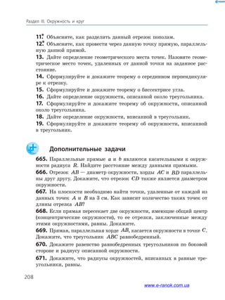 208
Раздел ІІІ. Окружность и круг
11.*	 Объясните, как разделить данный отрезок пополам.
12.*	Объясните, как провести через данную точку прямую, параллель­
ную данной прямой.
13.	 Дайте определение геометрического места точек. Назовите геоме­
трическое место точек, удаленных от данной точки на заданное рас­
стояние.
14.	 Сформулируйте и докажите теорему о серединном перпендикуля­
ре к отрезку.
15.	 Сформулируйте и докажите теорему о биссектрисе угла.
16.	 Дайте определение окружности, описанной около треугольника.
17.	 Сформулируйте и докажите теорему об окружности, описанной
около треугольника.
18.	 Дайте определение окружности, вписанной в треугольник.
19.	 Сформулируйте и докажите теорему об окружности, вписанной
в треугольник.
		Дополнительные задачи
665.	Параллельные прямые a и b являются касательными к окруж­
ности радиуса R. Найдите расстояние между данными прямыми.
666.	Отрезок AB — диаметр окружности, хорды AC и BD параллель­
ны друг другу. Докажите, что отрезок CD также является диаметром
окружности.
667.	 На плоскости необходимо найти точки, удаленные от каждой из
данных точек A и B на 3 см. Как зависит количество таких точек от
длины отрезка AB?
668.	Если прямая пересекает две окружности, имеющие общий центр
(концентрические окружности), то ее отрезки, заключенные между
этими окружностями, равны. Докажите.
669.	 Прямая, параллельная хорде AB, касается окружности в точ­ке C.
Докажите, что треугольник ABC равнобедренный.
670.	 Докажите равенство равнобедренных треугольников по боковой
стороне и радиусу описанной окружности.
671.	 Докажите, что радиусы окружностей, вписанных в равные тре­
угольники, равны.
www.e-ranok.com.ua
 