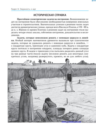 210
Раздел ІІІ. Окружность и круг
Простейшие геометрические задачи на построение. Возникновение за­
дач на построение было обусловлено необходимостью измерения земельных
участков и строительством. Значительных успехов в решении таких задач
достигли древнегреческие ученые, прежде всего Евклид и Платон, в VII—III в.
до н. э. Именно со времен Платона в решении задач на построение стали вы­
делять четыре этапа: анализ, собственно построение, доказательство и иссле­
дование.
Задачи, которые невозможно решить с помощью циркуля и линей­
ки. Особый интерес математиков древности вызывали три классические
задачи, которые не удавалось решить с помощью циркуля и линейки, —
о квадратуре круга, трисекции угла и удвоении куба. Задача о квадратуре
круга состояла в построении квадрата, площадь которого равна площади
данного круга. В задаче о трисекции угла пытались разделить данный угол
на три равные части (такую задачу несложно решить для некоторых кон­
кретных углов, например развернутого, прямого, но не для любого угла).
Историческая справка
www.e-ranok.com.ua
 
