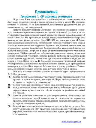213
Приложения
Приложение 1. Об аксиомах геометрии
В разделе І вы ознакомились с элементарными геометрическими
­фигурами: точкой и прямой, а также лучом, отрезком и углом. Их основные
свойства — аксиомы — не доказываются, но являются фундаментом для до­
казательства других утверждений.
Первую попытку провести логическое обоснование геометрии с помо­
щью систематизированного перечня исходных положений (аксиом, или по­
стулатов) осуществил древнегреческий математик Евклид в своей знаменитой
книге «Начала». На протяжении многих веков ученые­-геометры опирались
именно на евклидовы аксиомы. Но в XIX–XX вв., после создания Лобачев­
ским неевклидовой геометрии, исследования системы геометрических аксиом
вышли на качественно новый уровень. Одним из тех, кто внес заметный вклад
в усовершенствование аксиоматики, был выдающийся украинский математик
Алексей Васильевич Погорелов. В своей фундаментальной работе «Основания
геометрии» (1983) он разработал собственную усовершенствованную систему
аксиом евклидовой геометрии, которая решила проблему преодоления ряда
существенных трудностей, возникших при введении понятия меры для от­
резков и углов. Более того, А. В. Погорелов предложил упрощенный вариант
геометрической аксиоматики, предназначенный именно для преподавания
геометрии в школе. Этот вариант был положен в основу учебника «Геомет­
рия», по которому свыше четверти века изучали геометрию в школе.
Вот как выглядит система аксиом школьного курса, предложенная
А. В. Погореловым.
	I.	 Какова бы ни была прямая, существуют точки, принадлежащие этой
прямой, и точки, не принадлежащие ей. Через любые две точки мож­
но провести прямую, и только одну.
	II.	 Изтрехточекнапрямойоднаитолькоодналежитмеждудвумядругими.
	III.	 Каждый отрезок имеет определенную длину, большую нуля. Длина
отрезка равна сумме длин частей, на которые он разбивается любой
его точкой.
	IV.	 Прямая разбивает плоскость на две полуплоскости. Если концы от­
резка принадлежат одной полуплоскости, то отрезок не пересекает
прямую. Если концы отрезка принадлежат разным полуплоскостям,
то отрезок пересекает прямую.
	V.	 Каждый угол имеет определенную градусную меру, большую нуля. Раз­
вернутый угол равен 180°. Градусная мера угла равна сумме градусных
мер углов, на которые он разбивается любым лучом, проходящим между
его сторонами.
www.e-ranok.com.ua
 
