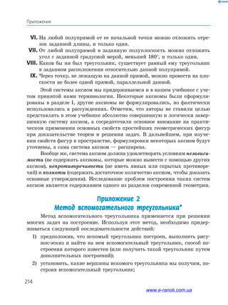 214
Приложения
	 VI.	На любой полупрямой от ее начальной точки можно отложить отре­
зок заданной длины, и только один.
	 VII.	 От любой полупрямой в заданную полуплоскость можно отложить
угол с заданной градусной мерой, меньшей 180°, и только один.
	VIII.	 Каков бы ни был треугольник, существует равный ему треугольник
в заданном расположении относительно данной полупрямой.
	 IX.	Через точку, не лежащую на данной прямой, можно провести на пло­
скости не более одной прямой, параллельной данной.
Этой системы аксиом мы придерживаемся и в нашем учебнике с уче­
том принятой нами терминологии. Некоторые аксиомы были сформули­
рованы в разделе І, другие аксиомы не формулировались, но фактически
использовались в рассуждениях. Отметим, что авторы не ставили целью
представлять в этом учебнике абсолютно совершенную и логически завер­
шенную систему аксиом, а сосредоточили основное внимание на практи­
ческом применении основных свойств простейших геометрических фигур
при доказательстве теорем и решении задач. В дальнейшем, при изуче­
нии свойств фигур в пространстве, формулировки некоторых аксиом будут
уточнены, а сама система аксиом — расширена.
Вообще же, система аксиом должна удовлетворять условиям независи-
мости (не содержать аксиомы, которые можно вывести с помощью других
аксиом), непротиворечивости (не иметь явных или скрытых противоре­
чий) и полноты (содержать достаточное количество аксиом, чтобы доказать
основные утверждения). Исследование проблем построения таких систем
аксиом является содержанием одного из разделов современной геометрии.
Приложение 2
Метод вспомогательного треугольника*
Метод вспомогательного треугольника применяется при решении
многих задач на построение. Используя этот метод, необходимо придер­
живаться следующей последовательности действий:
1)	 предположив, что искомый треугольник построен, выполнить рису­
нок-эскиз и найти на нем вспомогательный треугольник, способ по­
строения которого известен (или получить такой треугольник путем
дополнительных построений);
2)	 установить, какие вершины искомого треугольника мы получим, по­
строив вспомогательный треугольник;
www.e-ranok.com.ua
 