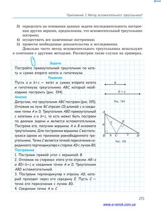 215
Приложение 2 Метод вспомогательного треугольника*
3) определить на основании данных задачи последовательность построе­
ния других вершин, предположив, что вспомогательный треугольник
построен;
4) осуществить все намеченные построения;
5) провести необходимые доказательства и исследования.
Довольно часто метод вспомогательного треугольника используют
в сочетании с другими методами. Рассмотрим такие случаи на примерах.
Задача
Постройте прямоугольный треугольник по кате-
ту и сумме второго катета и гипотенузы.
Решение
Пусть а и b+c — катет и сумма второго катета
и гипотенузы треугольника ABC, который необ-
ходимо построить (рис. 194).
Анализ
Допустим, что треугольник ABC построен (рис. 195).
Отложим на луче BC отрезок CD длиной c и соеди-
ним точки A и D. Треугольник ABD прямоугольный
с катетами а и b+c, то есть может быть построен
по данным задачи и является вспомогательным.
Построив его, получим вершины A и B искомого
треугольника. Для построения вершины C восполь-
зуемся одним из признаков равнобедренного тре-
угольника. Точка C является точкой пересечения се-
рединного перпендикуляра к стороне AD с лучом BD.
Построение
1. Построим прямой угол с вершиной B.
2. Отложим на сторонах этого угла отрезки AB=a
и BD=b+c и соединим точки A и D. Треугольник
ABD вспомогательный.
3. Построим перпендикуляр к отрезку AD, кото-
рый проходит через его середину E. Пусть C —
точка его пересечения с лучом BD.
4. Соединим точки A и C.
Рис. 194
Рис. 195
b + c
a
A
B Cb c
a
D
c E
b + c
a
www.e-ranok.com.ua
 