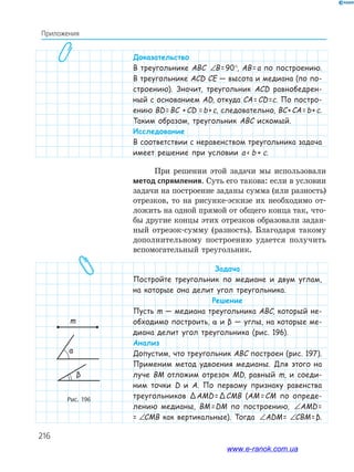 216
Приложения
Доказательство
В треугольнике ABC ∠ = °B 90B= 90°, AB=a по построению.
В треугольнике ACD CE — высота и медиана (по по-
строению). Значит, треугольник ACD равнобедрен-
ный с основанием AD, откуда CA=CD=c. По постро-
ению BD=BC +CD =b+c, следовательно, BC+CA=b+c.
Таким образом, треугольник ABC искомый.
Исследование
В соответствии с неравенством треугольника задача
имеет решение при условии a  b + c.
При решении этой задачи мы использовали
метод спрямления. Суть его такова: если в условии
задачи на построение заданы сумма (или разность)
отрезков, то на рисунке­эскизе их необходимо от­
ложить на одной прямой от общего конца так, что­
бы другие концы этих отрезков образовали задан­
ный отрезок­сумму (разность). Благодаря такому
дополнительному построению удается получить
вспомогательный треугольник.
Задача
Постройте треугольник по медиане и двум углам,
на которые она делит угол треугольника.
Решение
Пусть m — медиана треугольника ABC, который не-
обходимо построить, α и β — углы, на которые ме-
диана делит угол треугольника (рис. 196).
Анализ
Допустим, что треугольник ABC построен (рис. 197).
Применим метод удвоения медианы. Для этого на
луче BM отложим отрезок MD, равный m, и соеди-
ним точки D и A. По первому признаку равенства
треугольников ΔAMD=ΔCMB (AM= CM по опреде-
лению медианы, BM= DM по построению, ∠ = ∠AMD CMBAMD=
= ∠ = ∠AMD CMBCMB как вертикальные). Тогда ∠ = ∠AMD CMBADM= ∠ = ∠AMD CMBCBM=β.
Рис. 196
m
α
β
www.e-ranok.com.ua
 