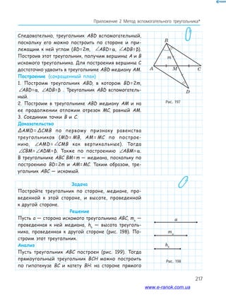 217
Приложение 2 Метод вспомогательного треугольника*
Следовательно, треугольник ABD вспомогательный,
поскольку его можно построить по стороне и при-
лежащим к ней углам (BD=2m, ∠ = ∠AMD CMBABD=α, ∠ = ∠AMD CMBADB= β).
Построив этот треугольник, получим вершины A и B
искомого треугольника. Для построения вершины C
достаточно удвоить в треугольнике ABD медиану AM.
Построение (сокращенный план)
1. Построим треугольник ABD, в котором BD=2m,
∠ = ∠AMD CMBABD=α, ∠ = ∠AMD CMBADB=β . Треугольник ABD вспомогатель-
ный.
2. Построим в треугольнике ABD медиану AM и на
ее продолжении отложим отрезок MC, равный AM.
3. Соединим точки B и C.
Доказательство
ΔAMD = ΔCMB по первому признаку равенства
треугольников (MD = MB, AM = MC по построе-
нию, ∠ = ∠AMD CMBAMD = ∠ = ∠AMD CMBCMB как вертикальные). Тогда
∠ = ∠AMD CMBCBM= ∠ = ∠AMD CMBADM=β. Также по построению ∠ = ∠AMD CMBABM=α.
В треугольнике ABC BM=m — медиана, поскольку по
построению BD=2m и AM=MC. Таким образом, тре-
угольник ABC — искомый.
Задача
Постройте треугольник по стороне, медиане, про-
веденной к этой стороне, и высоте, проведенной
к другой стороне.
Решение
Пусть a — сторона искомого треугольника ABC, ma
—
проведенная к ней медиана, hb
— высота треуголь-
ника, проведенная к другой стороне (рис. 198). По-
строим этот треугольник.
Анализ
Пусть треугольник ABC построен (рис. 199). Тогда
прямоугольный треугольник BCH можно построить
по гипотенузе BC и катету BH: на стороне прямого
Рис. 197
A
B
m
CM
D
Рис. 198
ma
hb
a
ma
hb
ama
hb
a
www.e-ranok.com.ua
 