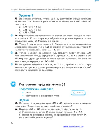 20
Раздел І. Элементарные геометрические фигуры и их свойства. Взаимное расположение прямых...
Уровень в
55. На прямой отмечены точки A и B, расстояние между которыми
составляет 6 см. Укажите расположение на этой прямой всех точек M
таких, что:
а) AM MB+ = 8 см;
б) AM MB+ = 6 см;
в) AM MB= 2 .
56. Отрезок разделен тремя точками на четыре части, каждая из кото­
рых равна a. Сколько при этом образовалось равных отрезков, длина
которых не равна a? Укажите их длины.
57. Точка C лежит на отрезке AB. Докажите, что расстояние между
серединами отрезков AC и CB не зависит от расположения точки C.
Найдите это расстояние, если AB = 20 см.
58. Точка C лежит на отрезке AB. Найдите длину отрезка AB,
если расстояние между серединами отрезков AC и CB равно 5 см.
59. Отрезки AB и CD лежат на одной прямой. Докажите, что если они
имеют общую середину, то AC BD= .
60. На прямой отмечены точки A, B, C и D, причем AB CD= . Обра­
зовались ли при этом другие равные отрезки с концами в этих точках?
Если да, то докажите их равенство.
повторение перед изучением §3
теоретический материал
• угол
• построение и измерение углов
Задачи
61. Из точки A проведены лучи AB и AC, не являющиеся дополни­
тельными. Обязательно ли эти лучи будут совпадать?
62. Отрезки BD и DK имеют единственную общую точку D.
а) Обязательно ли точка D лежит между точками B и K?
б) Может ли некоторая прямая, не проходящая через точку D,
пересекать оба данных отрезка?
5 класс
www.e-ranok.com.ua
 