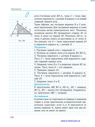 218
Приложения
угла H отложим катет BH=hb , тогда C — точка пере-
сечения окружности с центром B радиуса a со второй
стороной прямого угла.
Таким образом, мы построим вершины B и C иско-
мого треугольника. Для построения вершины A снова
используем метод геометрических мест. Поскольку
основание высоты BH принадлежит стороне AC, то
точка A лежит на прямой HC. Поскольку AD=ma
, то
точка A должна лежать на расстоянии ma
от точки D.
Это означает, что A — точка пересечения прямой CH
и окружности радиуса ma
с центром D.
Построение
1. Построим прямой угол с вершиной H.
2. Отложим на стороне этого угла отрезок BH, BH=hb.
3. Построим окружность с центром B радиуса a.
Пусть C — точка пересечения этой окружности с дру-
гой стороной прямого угла.
4. Соединим точки B и C и разделим отрезок BC по-
полам. Пусть точка D — его середина.
5. Проведем прямую CH.
6. Построим окружность с центром D радиуса ma
.
Пусть A — точка пересечения этой окружности с пря-
мой CH.
7. Соединим точки A и B.
Доказательство
В треугольнике ABC BC=a, AD=ma
, AD — медиана,
BH=hb
, BH — высота (по построению). Следователь-
но, треугольник ABC — искомый.
Исследование
В соответствии со следствием из теоремы о сравнении
сторон и углов треугольника вспомогательный тре-
угольник существует, если hb
‹a. В зависимости от
длины медианы ma
задача имеет одно или два ре-
шения, или не имеет ни одного.
Рис. 199
www.e-ranok.com.ua
 