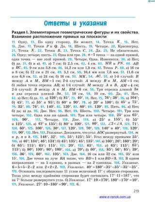 219
Ответы и указания
Раздел I. Элементарные геометрические фигуры и их свойства.
Взаимное расположение прямых на плоскости
11. Одну. 13. По одну сторону. Не может. 14. Точка K. 15. Нет.
16. Две. 17. Точки P и Q. Да. 18. Шесть. 19. Четыре. 20. Красноград.
21. Точка X. 22. Точка B. 23. Точка C. 24. Да. 25. Не обязательно.
26. Одну; четыре; шесть. 27. Одна или три. 28. n −1 точка — на одной прямой,
одна точка — вне этой прямой. 29. Четыре. Одна. Изменится. 30. а) Нет;
б) да. 31. б) и в). 41. а) 7 см; б) 2,5 см. 42. 4 см. 43. MR и PN. 44. AB
и BC. 45. 9 см или 3,8 см. 46. 14,2 см или 1,8 см. 47. Точка P. 48. а) 16 см
и 8 см; б) 12 см и 21 см. 49. 5,1 см. 50. 16,4 мм или 7,8 мм. 51. 11,6 см
или 6,8 см. 52. а) 24 см; б) 16 см. 53. MK. 54. AC. 55. а) 1-й случай: B
между A и M, BM =1 см; 2-й случай: A между B и M, AM =1 см;
б) любая точка отрезка AB; в) 1-й случай: M между A и B, AM = 4 см;
2-й случай: B между A и M, BM = 6 см. 56. Три отрезка длиной 2a
и два отрезка длиной 3a. 57. 10 см. 58. 10 см. 60. Да. 61. Нет.
62. а) Нет; б) да. 72. а) 126°; б) 81°. 73. 40°. 74. Нет. 75. 76°; 38°. 76. а) 104°;
б) 45°. 77. а) 55° и 95°; б) 60° и 90°. 78. а) 20° и 100°; б) 45° и 75°.
79. 35°. 80. 76°. 81. 140°. 82. 120°. 83. 80°. 84. 120°. 85. Пять. 86. а) Нет;
б) да; в) да. 95. Две. Нет. 96. Нет. 99. Шесть. 100. Четыре. 101. Три или
четыре. 102. Одна или ни одной. 105. Три или четыре. 108. 25° или 65°.
109. 90°. 117. Четыре. 118. Две. 119. а) 25° и 155°; б) 55°
и 125°. 120. а) 45° и 135°; б) 80° и 100°. 121. 80°. 122. ∠  ∠2 4. 123. 71°.
124. 60°. 125. 100°. 126. 30°. 127. 120°. 128. 70°. 129. 140° и 40°. 130. 120°.
131. 90°. 132. Нет. 133. Указание. Докажите, что угол AOC развернутый. 134. m
и p, n и k. 135. 148°, 32°. 145. 55°; 125°; 55°. Угол между прямыми 55°.
146. а) 46°; 134°; 46°; 134°; б) 45°; 135°; 45°; 135°. 147. а) 160°; 20°; 160°; 20°;
б) 65°; 115°; 65°; 115°. 151. 20°. 152. 65°. 153. а) 65°; 115°; 65°;
115°; б) 80°; 100°; 80°; 100°. 154. а) 70°; б) 60°. 155. 85°; 56°; 85°; 39°.
156. 36°. 159. 60°. 162. 105°. 163. Две. 164. 16 см или 32 см. 165. 35° или
15°. 166. Две точки на луче BA такие, что BD =1 или BD = 3. 167. В одном
направлении — на 5 единиц, в разных — на 2 единицы. 168. Указание.
6 5 5 2 2= + − − или 2 2 2+ + . 169. Указание. 40 180 35 35 35 35° = °− °− °− °− ° .
170. Отложить последовательно 11 углов величиной 17° с общими сторонами.
Тогда угол между крайними сторонами будет составлять , что
на 7° больше развернутого угла. б) Указание. 17 10 170°⋅ = °, 180 170 10°− ° = °.
171. Указание. 27 10 180 90°⋅ − ° = °. 172. 6.
www.e-ranok.com.ua
 